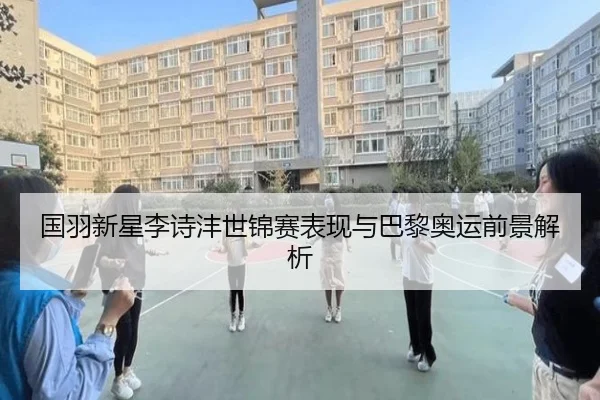 国羽新星李诗沣世锦赛表现与巴黎奥运前景解析